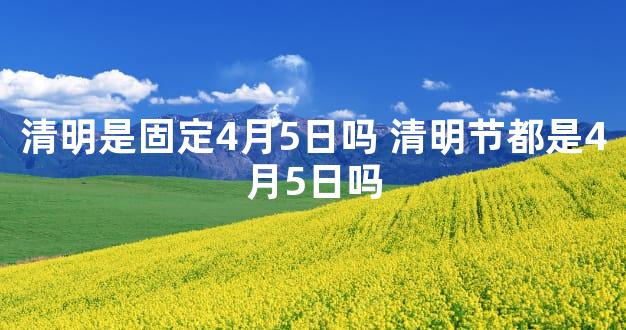 清明是固定4月5日吗 清明节都是4月5日吗